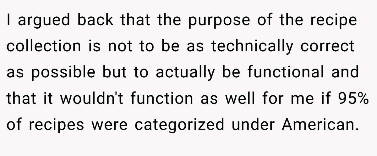 I argued back that the purpose of the recipe collection is not to be as technically correct as possible but to actually be functional and that it wouldn't function as well for me if 95% of recipes were categorized under American.