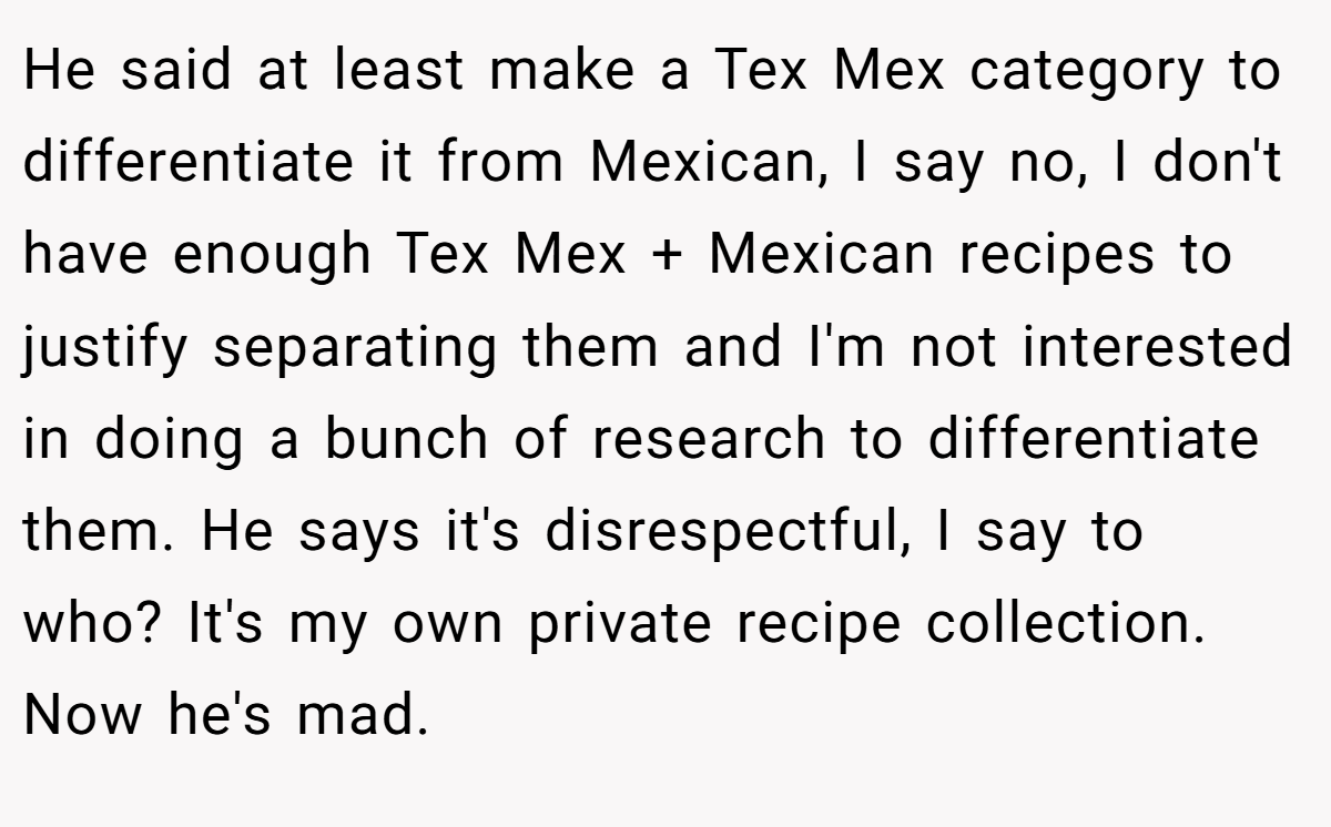 He said at least make a Tex Mex category to differentiate it from Mexican, I say no, I don't have enough Tex Mex + Mexican recipes to justify separating them and I'm not interested in doing a bunch of research to differentiate them. He says it's disrespectful, I say to who? It's my own private recipe collection. Now he's mad.
