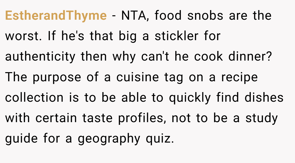 EstherandThyme - NTA, food snobs are the worst. If he's that big a stickler for authenticity then why can't he cook dinner? The purpose of a cuisine tag on a recipe collection is to be able to quickly find dishes with certain taste profiles, not to be a study guide for a geography quiz.