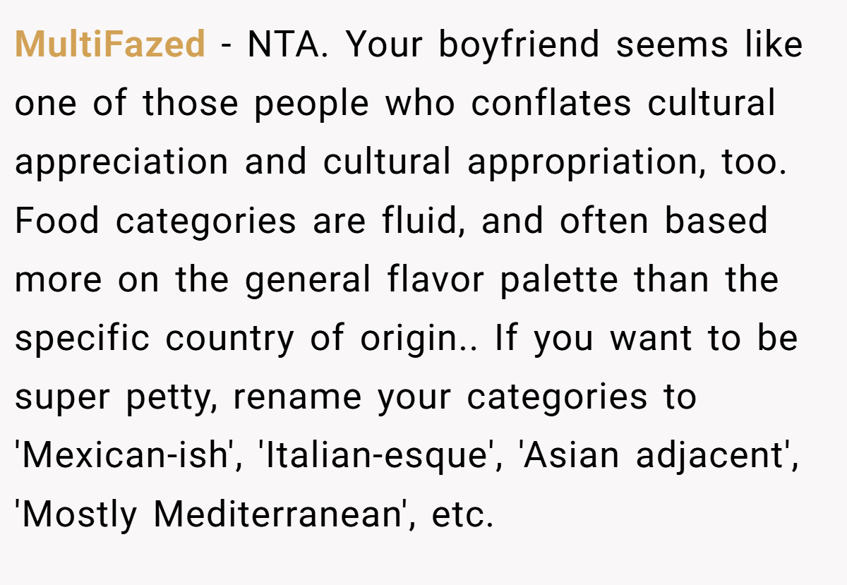 MultiFazed - NTA. Your boyfriend seems like one of those people who conflates cultural appreciation and cultural appropriation, too. Food categories are fluid, and often based more on the general flavor palette than the specific country of origin.. If you want to be super petty, rename your categories to 'Mexican-ish', 'Italian-esque', 'Asian adjacent', 'Mostly Mediterranean', etc.