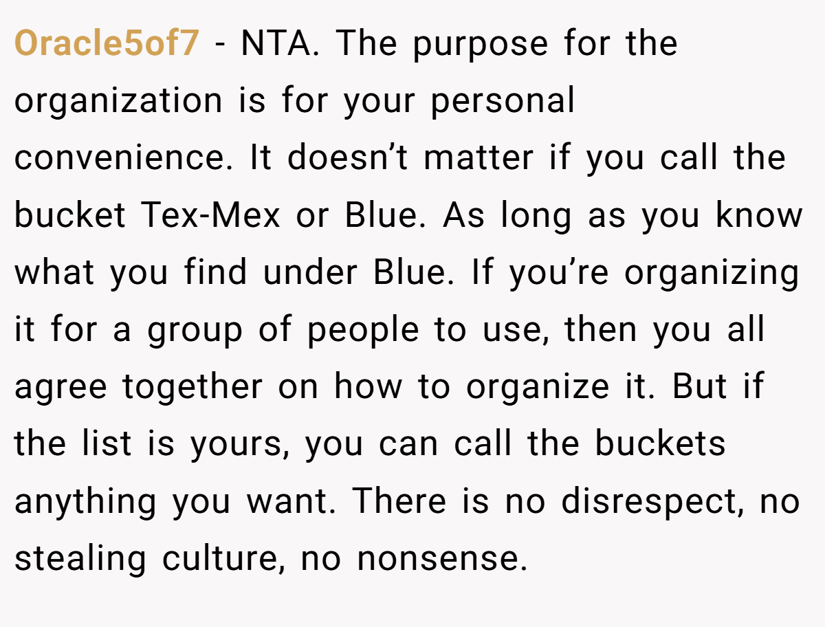 Oracle5of7 - NTA. The purpose for the organization is for your personal convenience. It doesn’t matter if you call the bucket Tex-Mex or Blue. As long as you know what you find under Blue. If you’re organizing it for a group of people to use, then you all agree together on how to organize it. But if the list is yours, you can call the buckets anything you want. There is no disrespect, no stealing culture, no nonsense.