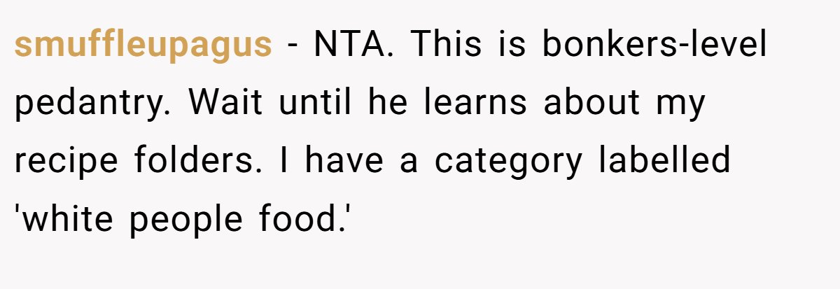 smuffleupagus - NTA. This is bonkers-level pedantry. Wait until he learns about my recipe folders. I have a category labelled 'white people food.'