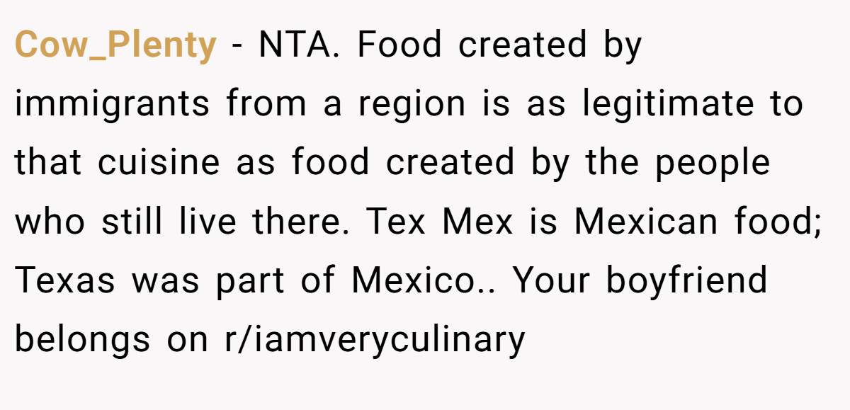 Cow_Plenty - NTA. Food created by immigrants from a region is as legitimate to that cuisine as food created by the people who still live there. Tex Mex is Mexican food; Texas was part of Mexico.. Your boyfriend belongs on r/iamveryculinary