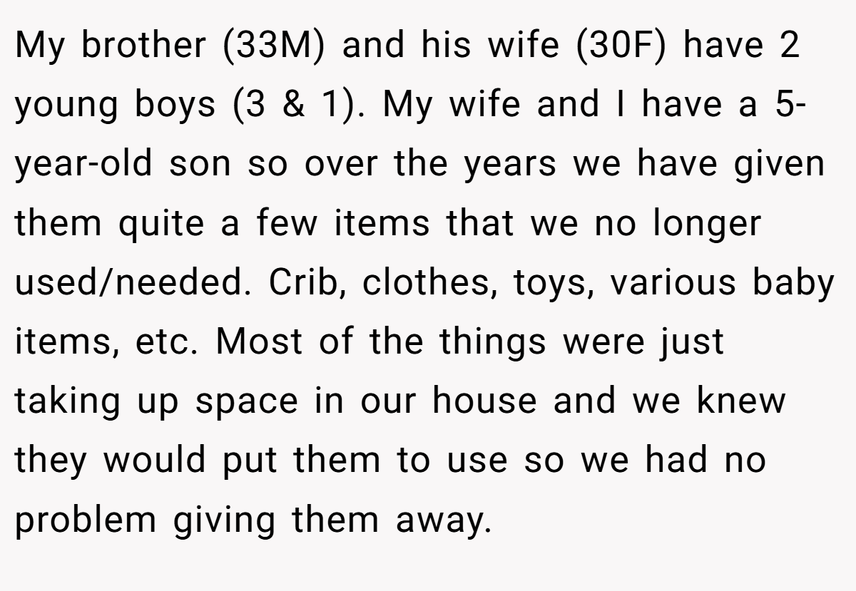 My brother (33M) and his wife (30F) have 2 young boys (3 & 1). My wife and I have a 5-year-old son so over the years we have given them quite a few items that we no longer used/needed. Crib, clothes, toys, various baby items, etc. Most of the things were just taking up space in our house and we knew they would put them to use so we had no problem giving them away.