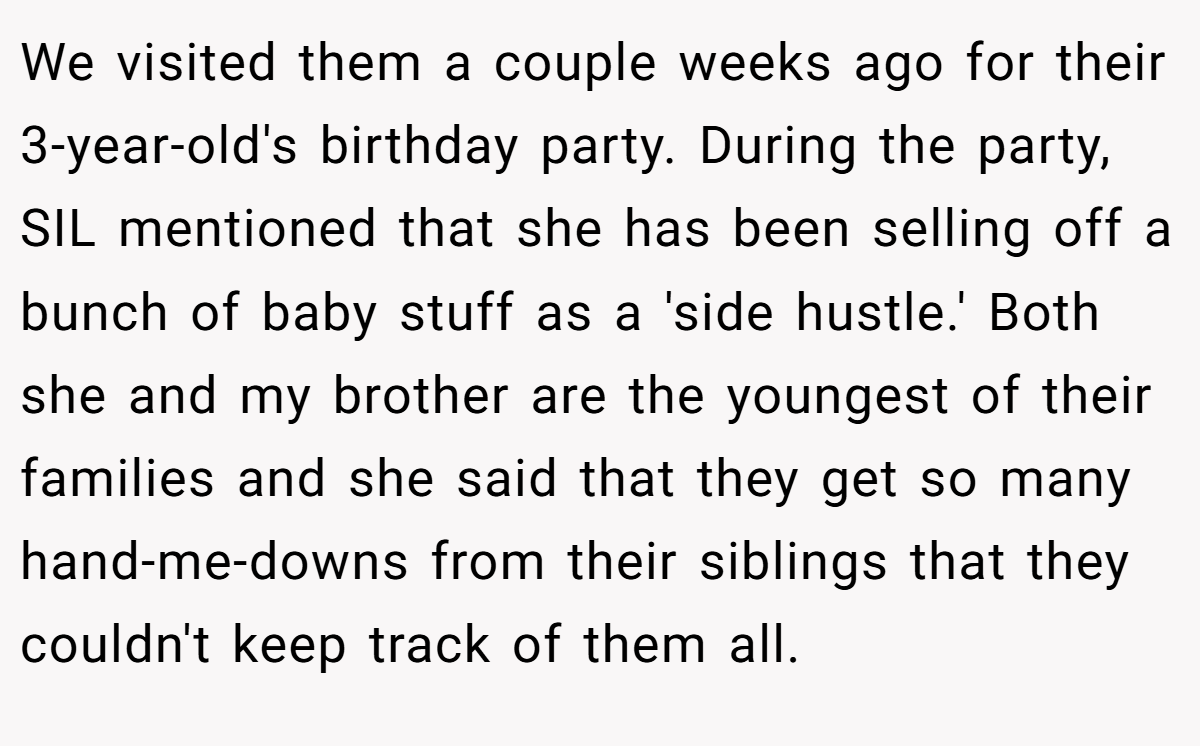 We visited them a couple weeks ago for their 3-year-old's birthday party. During the party, SIL mentioned that she has been selling off a bunch of baby stuff as a 'side hustle.' Both she and my brother are the youngest of their families and she said that they get so many hand-me-downs from their siblings that they couldn't keep track of them all.