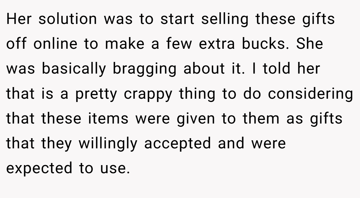 Her solution was to start selling these gifts off online to make a few extra bucks. She was basically bragging about it. I told her that is a pretty crappy thing to do considering that these items were given to them as gifts that they willingly accepted and were expected to use.