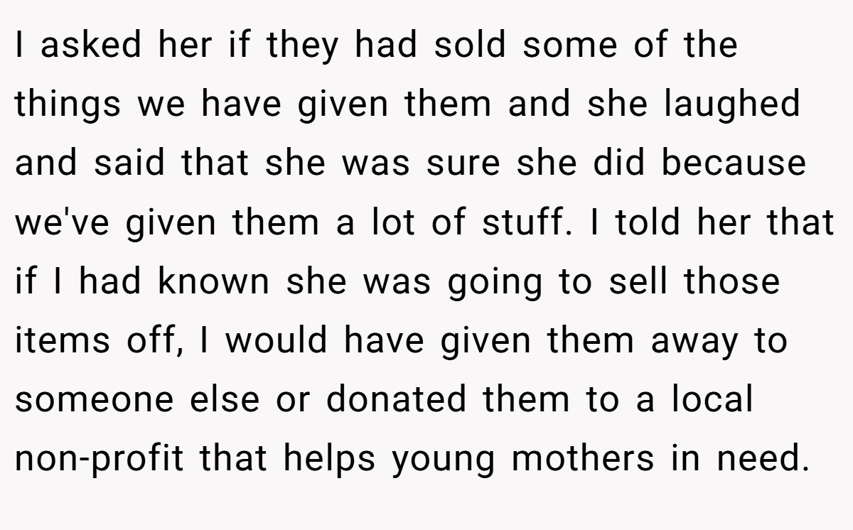 I asked her if they had sold some of the things we have given them and she laughed and said that she was sure she did because we've given them a lot of stuff. I told her that if I had known she was going to sell those items off, I would have given them away to someone else or donated them to a local non-profit that helps young mothers in need.