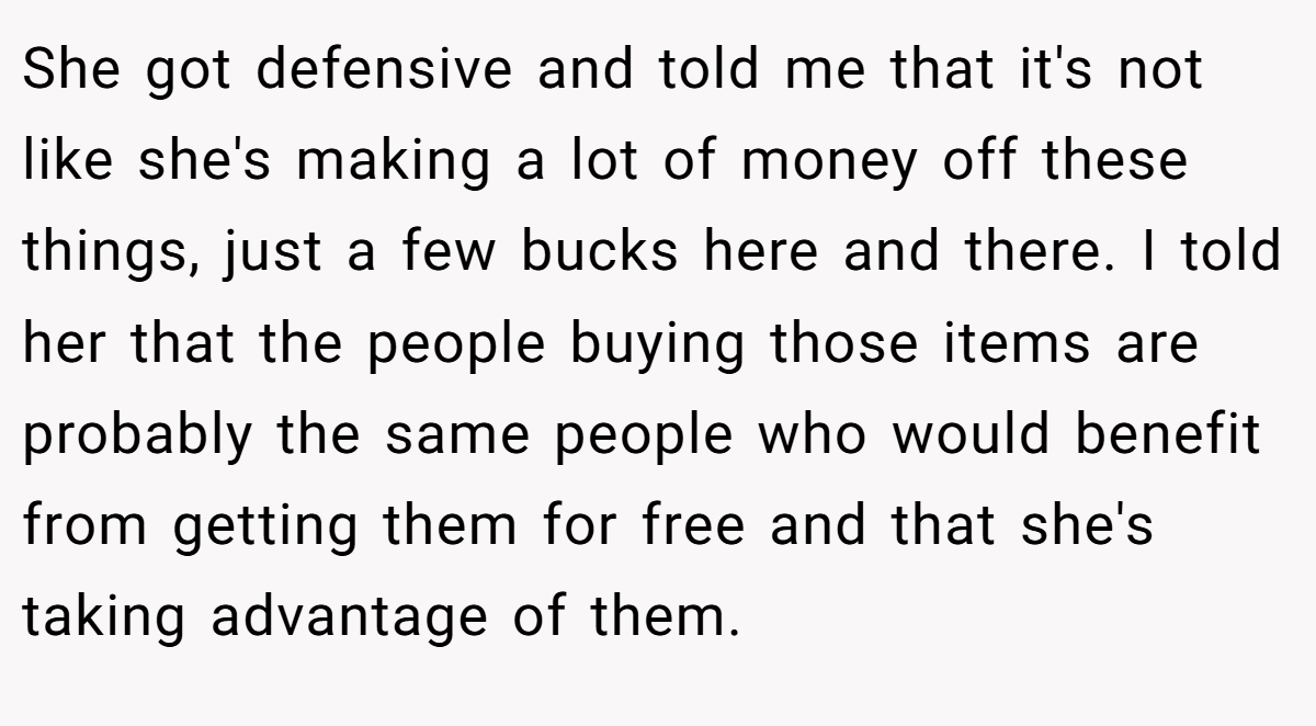 She got defensive and told me that it's not like she's making a lot of money off these things, just a few bucks here and there. I told her that the people buying those items are probably the same people who would benefit from getting them for free and that she's taking advantage of them.