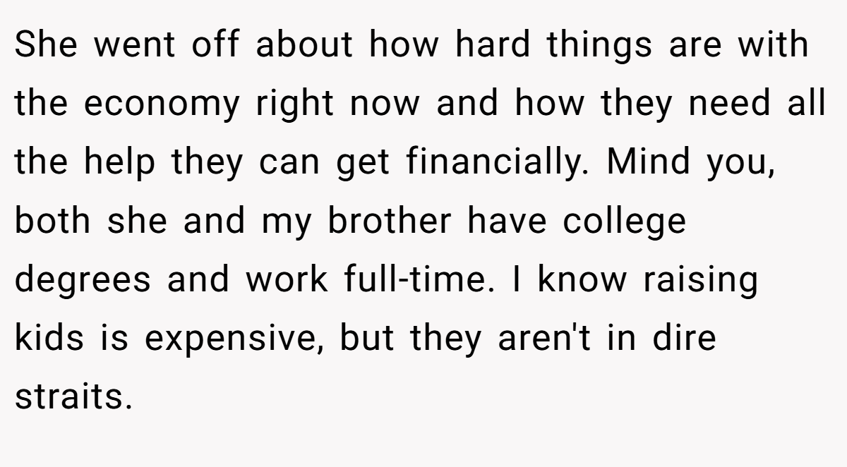 She went off about how hard things are with the economy right now and how they need all the help they can get financially. Mind you, both she and my brother have college degrees and work full-time. I know raising kids is expensive, but they aren't in dire straits.