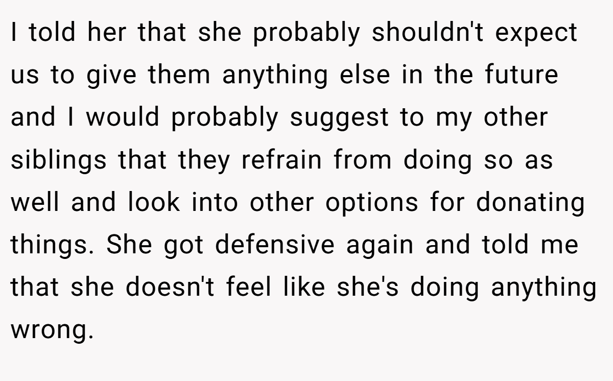 I told her that she probably shouldn't expect us to give them anything else in the future and I would probably suggest to my other siblings that they refrain from doing so as well and look into other options for donating things. She got defensive again and told me that she doesn't feel like she's doing anything wrong.