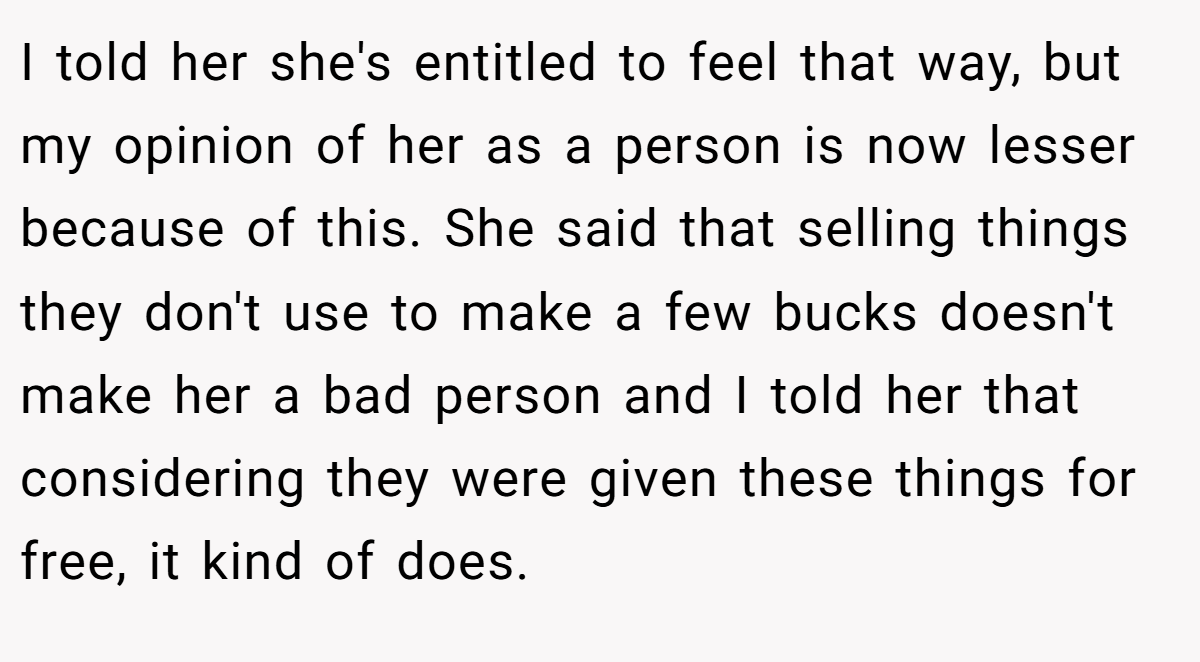 I told her she's entitled to feel that way, but my opinion of her as a person is now lesser because of this. She said that selling things they don't use to make a few bucks doesn't make her a bad person and I told her that considering they were given these things for free, it kind of does.