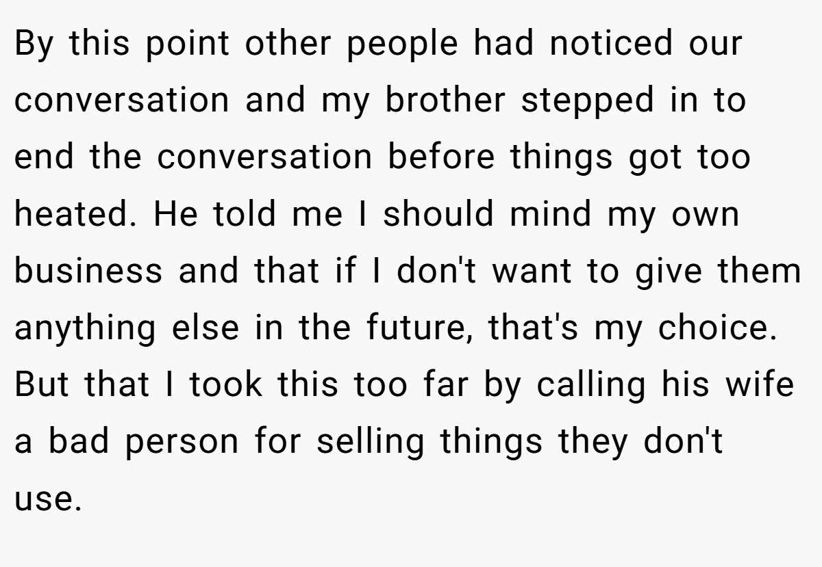 By this point other people had noticed our conversation and my brother stepped in to end the conversation before things got too heated. He told me I should mind my own business and that if I don't want to give them anything else in the future, that's my choice. But that I took this too far by calling his wife a bad person for selling things they don't use.