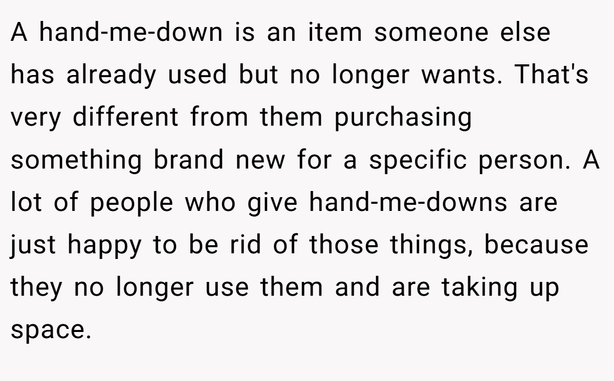 A hand-me-down is an item someone else has already used but no longer wants. That's very different from them purchasing something brand new for a specific person. A lot of people who give hand-me-downs are just happy to be rid of those things, because they no longer use them and are taking up space.