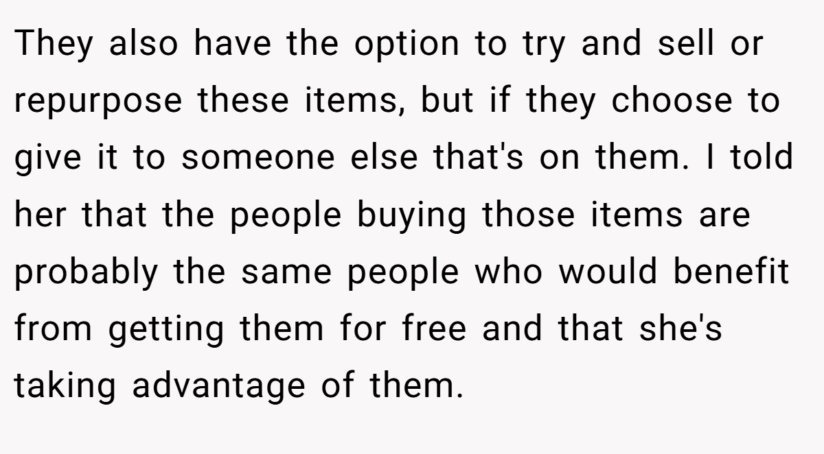 They also have the option to try and sell or repurpose these items, but if they choose to give it to someone else that's on them. I told her that the people buying those items are probably the same people who would benefit from getting them for free and that she's taking advantage of them.