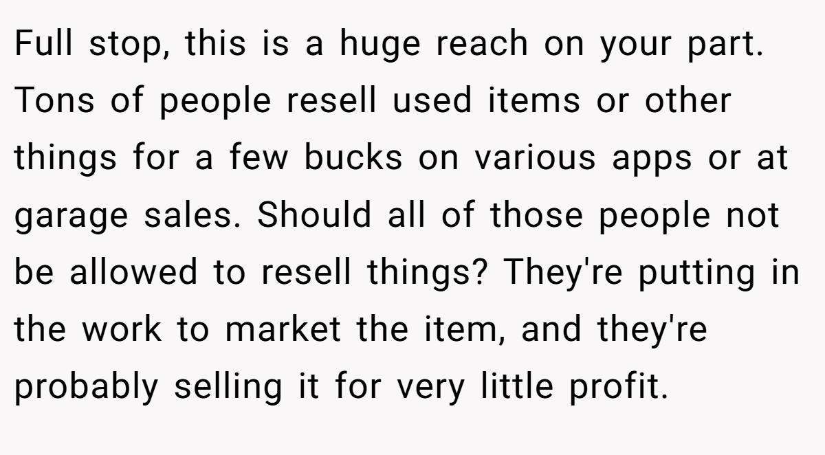Full stop, this is a huge reach on your part. Tons of people resell used items or other things for a few bucks on various apps or at garage sales. Should all of those people not be allowed to resell things? They're putting in the work to market the item, and they're probably selling it for very little profit.