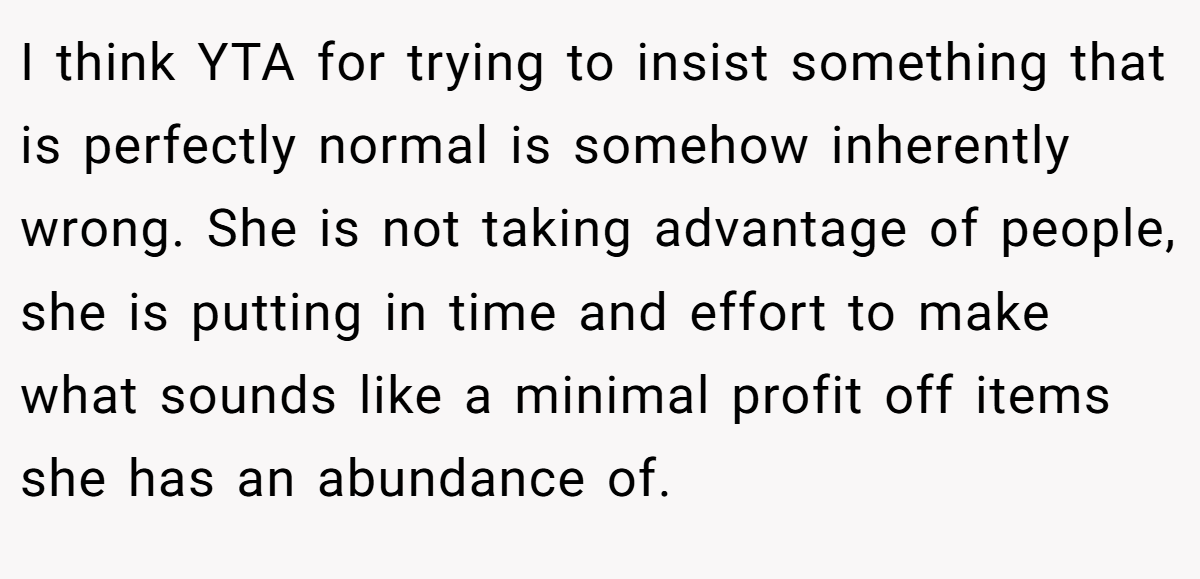 I think YTA for trying to insist something that is perfectly normal is somehow inherently wrong. She is not taking advantage of people, she is putting in time and effort to make what sounds like a minimal profit off items she has an abundance of.
