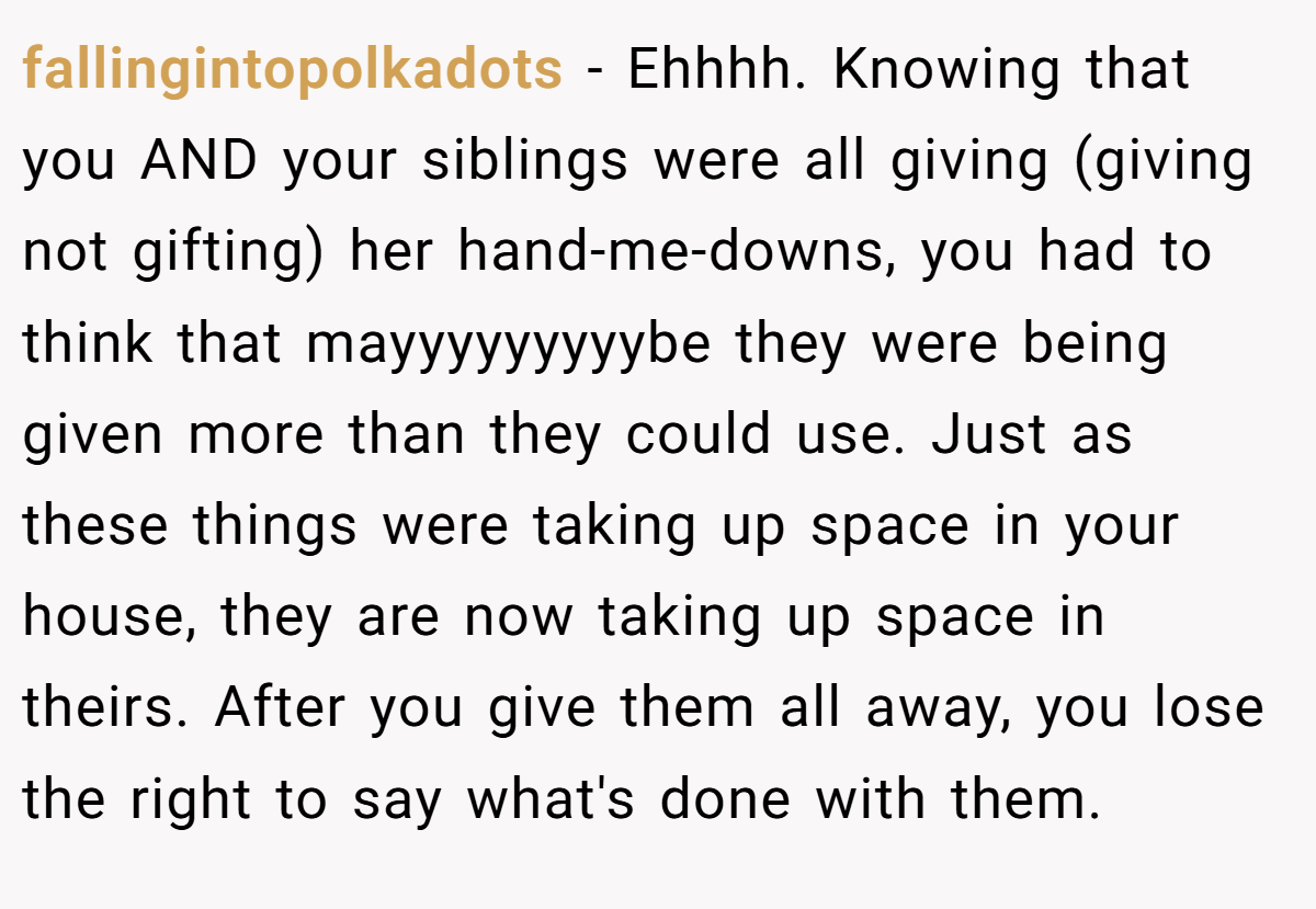 fallingintopolkadots - Ehhhh. Knowing that you AND your siblings were all giving (giving not gifting) her hand-me-downs, you had to think that mayyyyyyyyybe they were being given more than they could use. Just as these things were taking up space in your house, they are now taking up space in theirs. After you give them all away, you lose the right to say what's done with them.