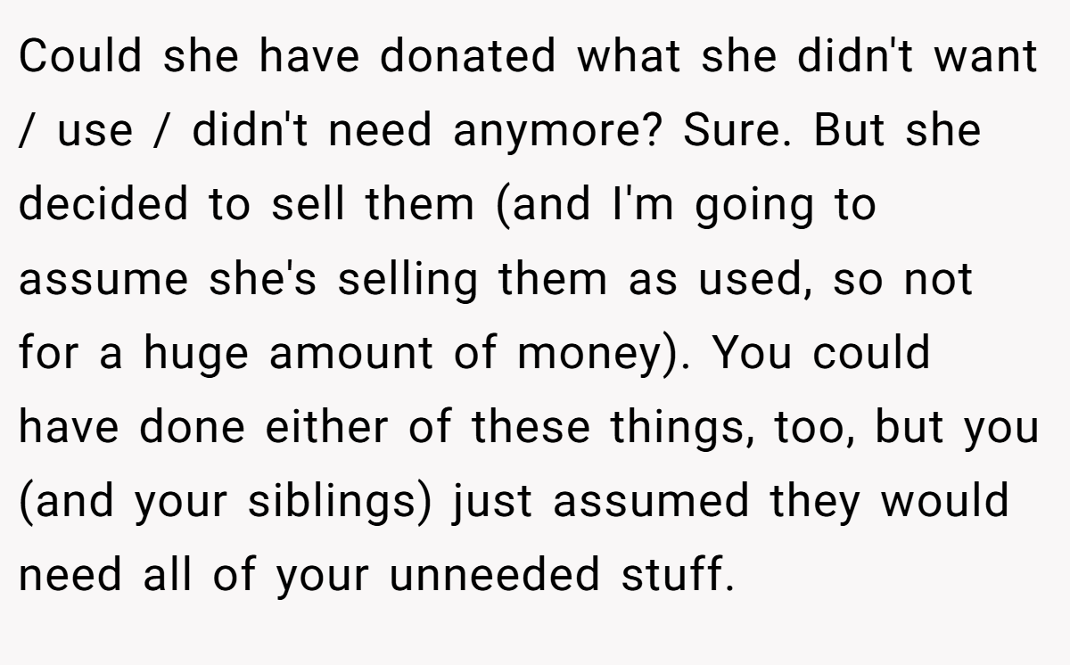 Could she have donated what she didn't want / use / didn't need anymore? Sure. But she decided to sell them (and I'm going to assume she's selling them as used, so not for a huge amount of money). You could have done either of these things, too, but you (and your siblings) just assumed they would need all of your unneeded stuff.