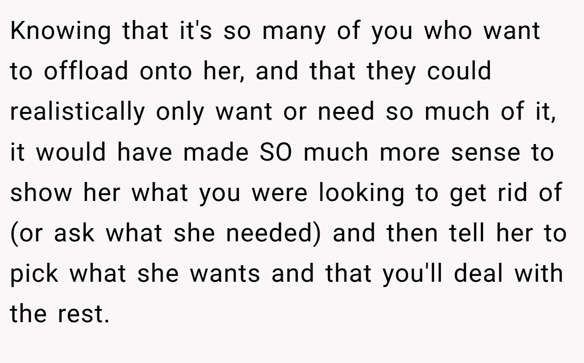 Knowing that it's so many of you who want to offload onto her, and that they could realistically only want or need so much of it, it would have made SO much more sense to show her what you were looking to get rid of (or ask what she needed) and then tell her to pick what she wants and that you'll deal with the rest.