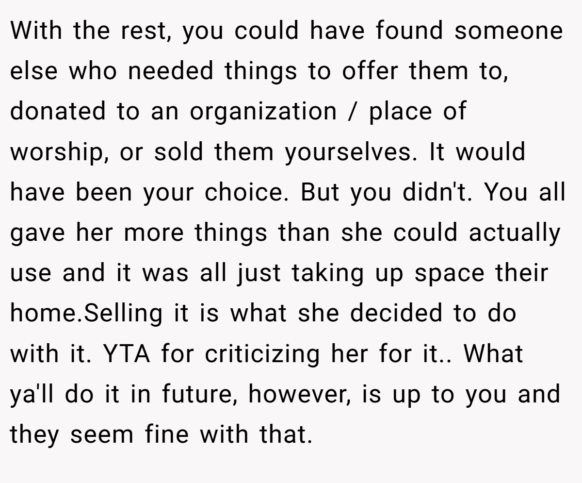 With the rest, you could have found someone else who needed things to offer them to, donated to an organization / place of worship, or sold them yourselves. It would have been your choice. But you didn't. You all gave her more things than she could actually use and it was all just taking up space their home.Selling it is what she decided to do with it. YTA for criticizing her for it.. What ya'll do it in future, however, is up to you and they seem fine with that.
