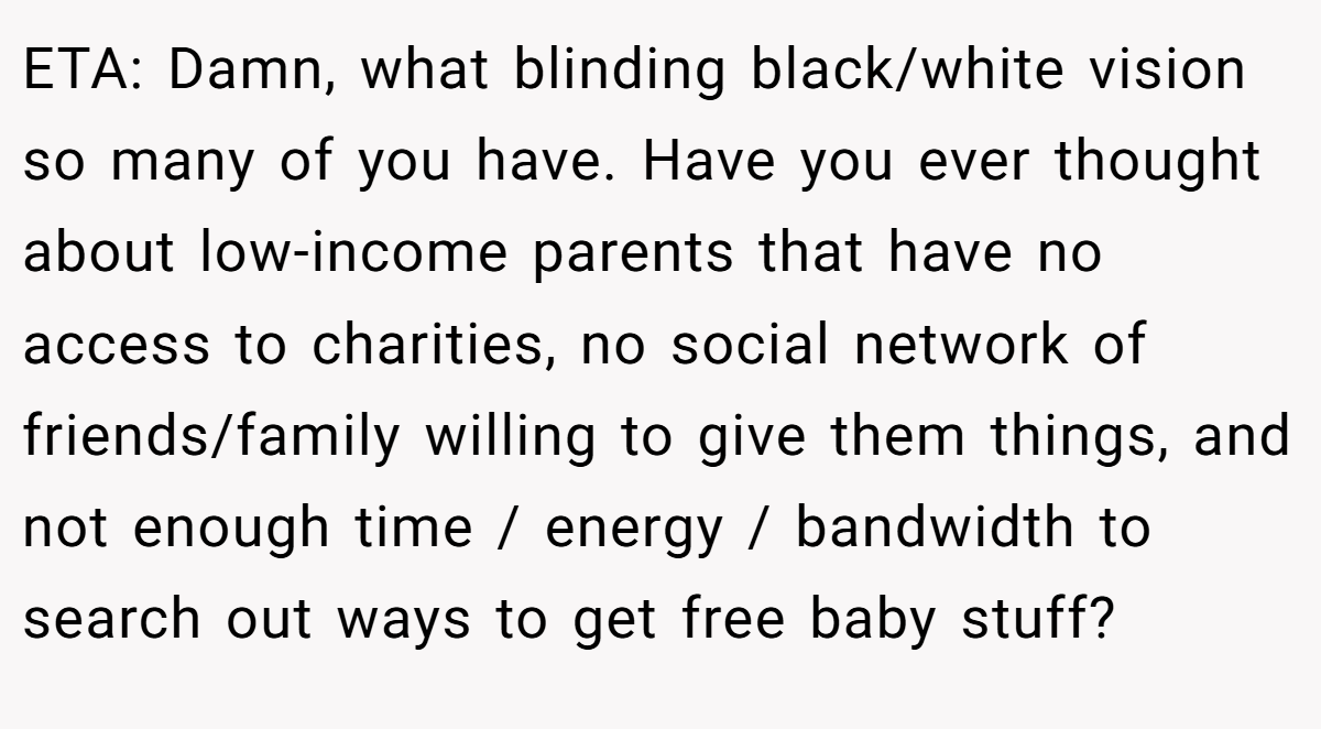 ETA: Damn, what blinding black/white vision so many of you have. Have you ever thought about low-income parents that have no access to charities, no social network of friends/family willing to give them things, and not enough time / energy / bandwidth to search out ways to get free baby stuff?