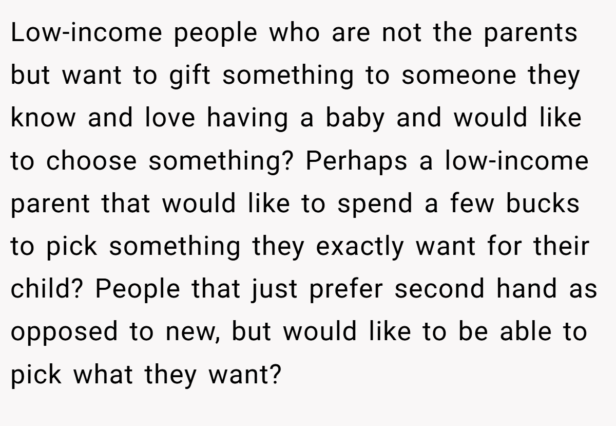 Low-income people who are not the parents but want to gift something to someone they know and love having a baby and would like to choose something? Perhaps a low-income parent that would like to spend a few bucks to pick something they exactly want for their child? People that just prefer second hand as opposed to new, but would like to be able to pick what they want?