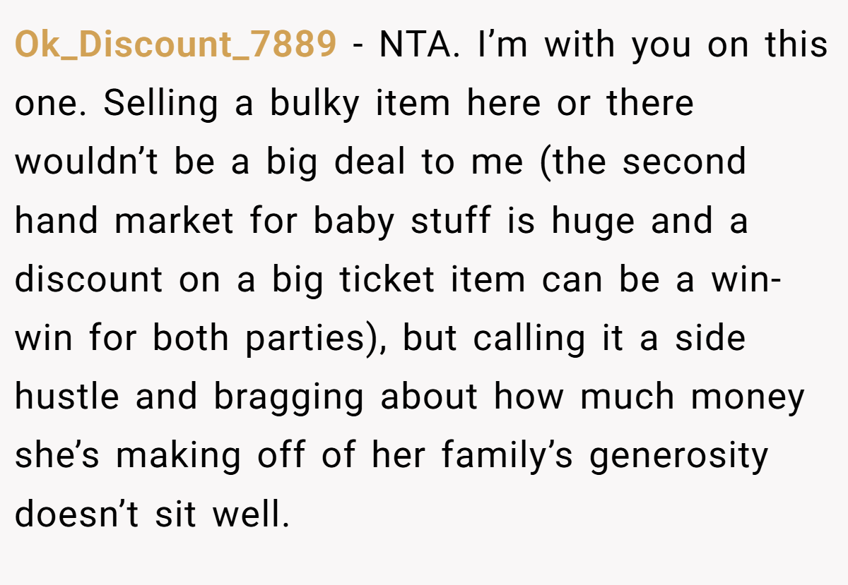 Ok_Discount_7889 - NTA. I’m with you on this one. Selling a bulky item here or there wouldn’t be a big deal to me (the second hand market for baby stuff is huge and a discount on a big ticket item can be a win-win for both parties), but calling it a side hustle and bragging about how much money she’s making off of her family’s generosity doesn’t sit well.