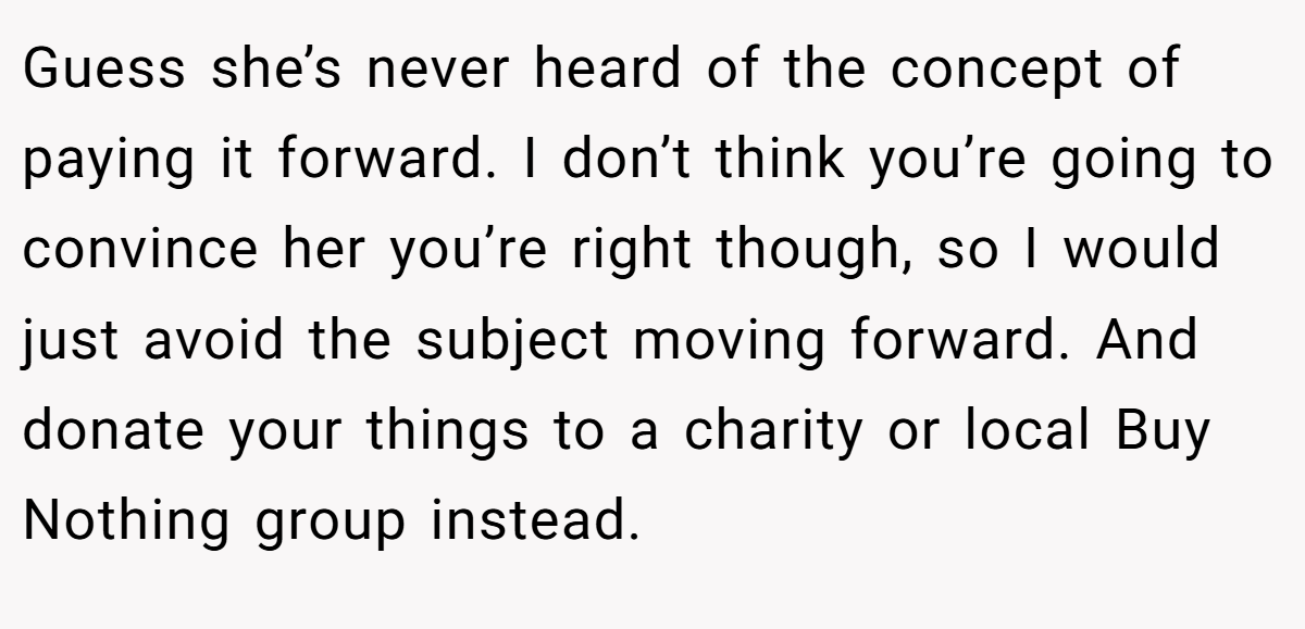 Guess she’s never heard of the concept of paying it forward. I don’t think you’re going to convince her you’re right though, so I would just avoid the subject moving forward. And donate your things to a charity or local Buy Nothing group instead.