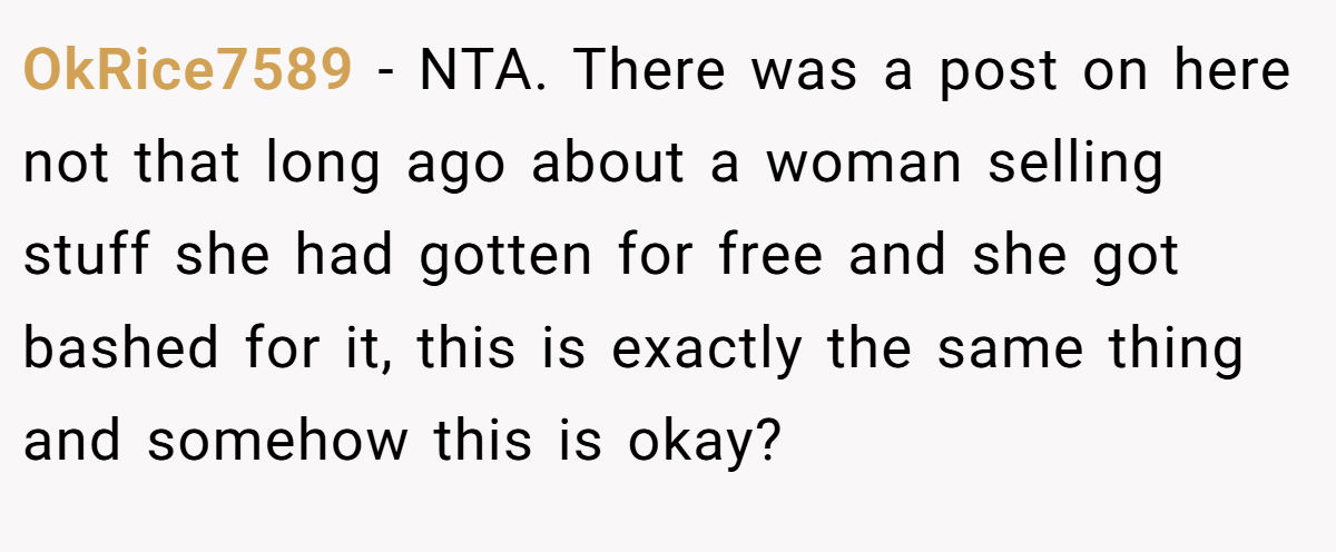OkRice7589 - NTA. There was a post on here not that long ago about a woman selling stuff she had gotten for free and she got bashed for it, this is exactly the same thing and somehow this is okay?