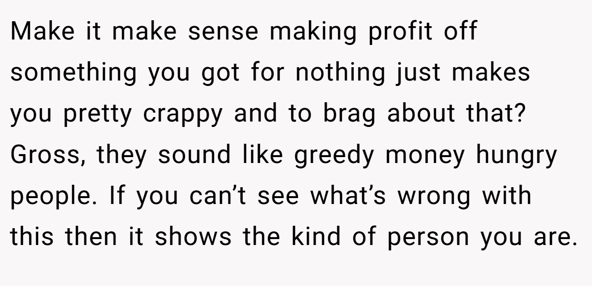 Make it make sense making profit off something you got for nothing just makes you pretty crappy and to brag about that? Gross, they sound like greedy money hungry people. If you can’t see what’s wrong with this then it shows the kind of person you are.
