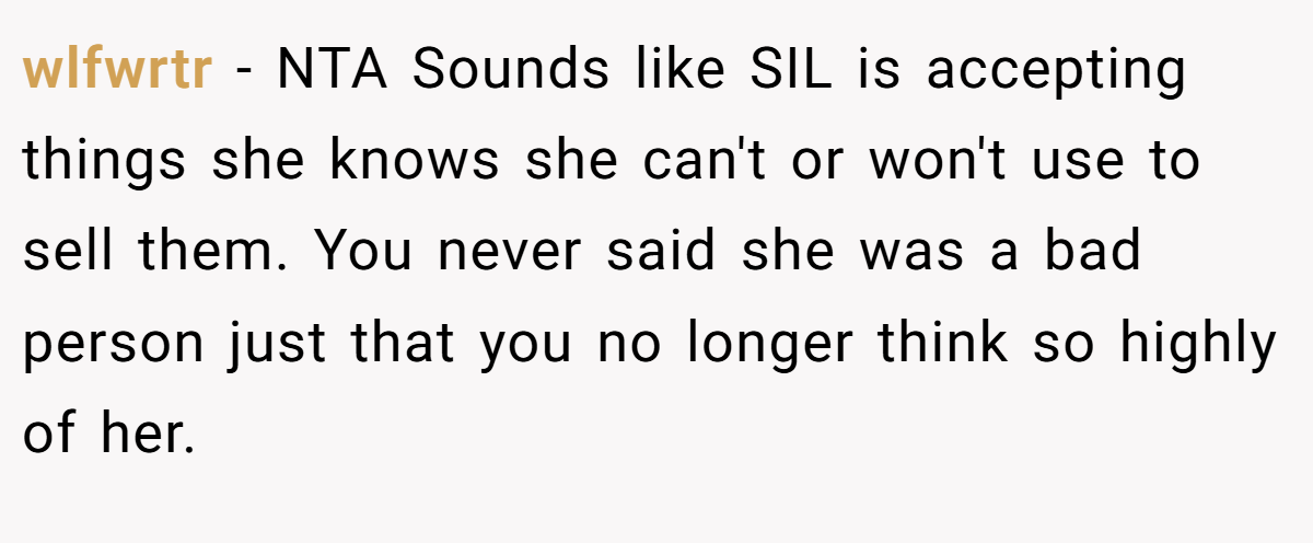 wlfwrtr - NTA Sounds like SIL is accepting things she knows she can't or won't use to sell them. You never said she was a bad person just that you no longer think so highly of her.