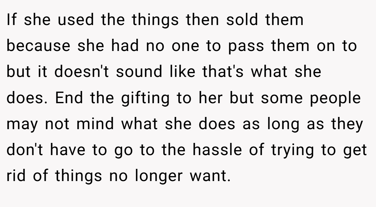 If she used the things then sold them because she had no one to pass them on to but it doesn't sound like that's what she does. End the gifting to her but some people may not mind what she does as long as they don't have to go to the hassle of trying to get rid of things no longer want.