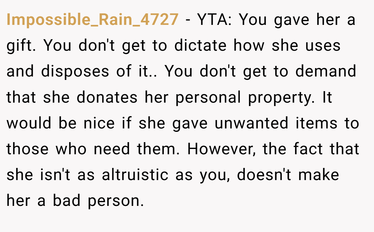Impossible_Rain_4727 - YTA: You gave her a gift. You don't get to dictate how she uses and disposes of it.. You don't get to demand that she donates her personal property. It would be nice if she gave unwanted items to those who need them. However, the fact that she isn't as altruistic as you, doesn't make her a bad person.
