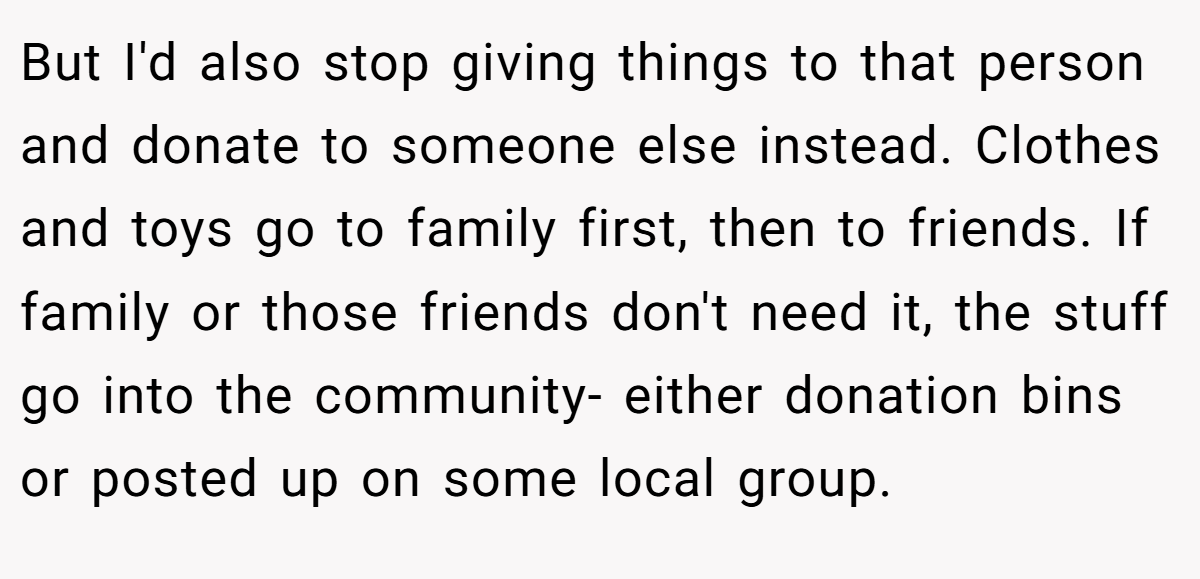 But I'd also stop giving things to that person and donate to someone else instead. Clothes and toys go to family first, then to friends. If family or those friends don't need it, the stuff go into the community- either donation bins or posted up on some local group.