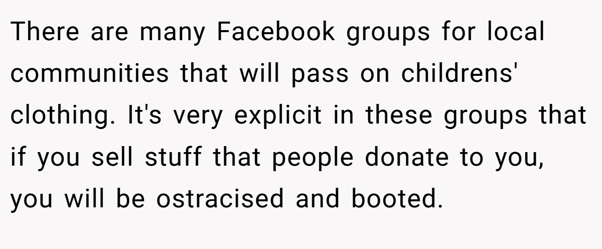 There are many Facebook groups for local communities that will pass on childrens' clothing. It's very explicit in these groups that if you sell stuff that people donate to you, you will be ostracised and booted.