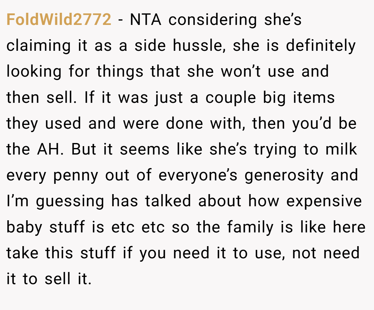 FoldWild2772 - NTA considering she’s claiming it as a side hussle, she is definitely looking for things that she won’t use and then sell. If it was just a couple big items they used and were done with, then you’d be the AH. But it seems like she’s trying to milk every penny out of everyone’s generosity and I’m guessing has talked about how expensive baby stuff is etc etc so the family is like here take this stuff if you need it to use, not need it to sell it.