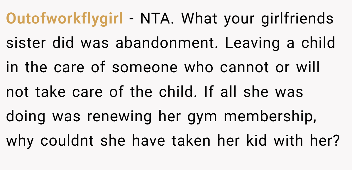 Outofworkflygirl − NTA. What your girlfriends sister did was abandonment. Leaving a child in the care of someone who cannot or will not take care of the child. If all she was doing was renewing her gym membership, why couldnt she have taken her kid with her?