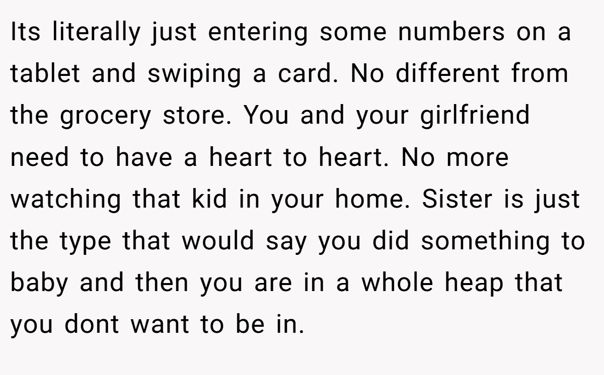 Its literally just entering some numbers on a tablet and swiping a card. No different from the grocery store. You and your girlfriend need to have a heart to heart. No more watching that kid in your home. Sister is just the type that would say you did something to baby and then you are in a whole heap that you dont want to be in.