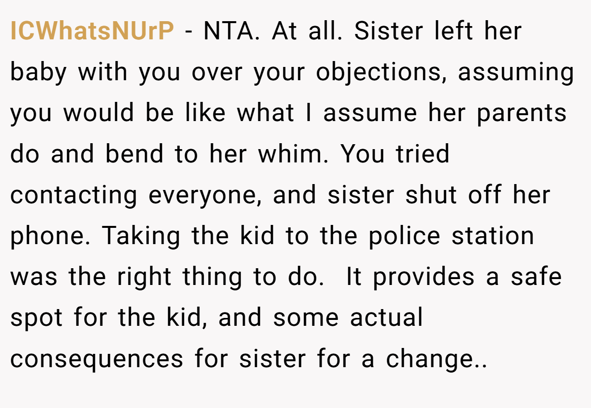 ICWhatsNUrP − NTA. At all. Sister left her baby with you over your objections, assuming you would be like what I assume her parents do and bend to her whim. You tried contacting everyone, and sister shut off her phone. Taking the kid to the police station was the right thing to do.  It provides a safe spot for the kid, and some actual consequences for sister for a change..