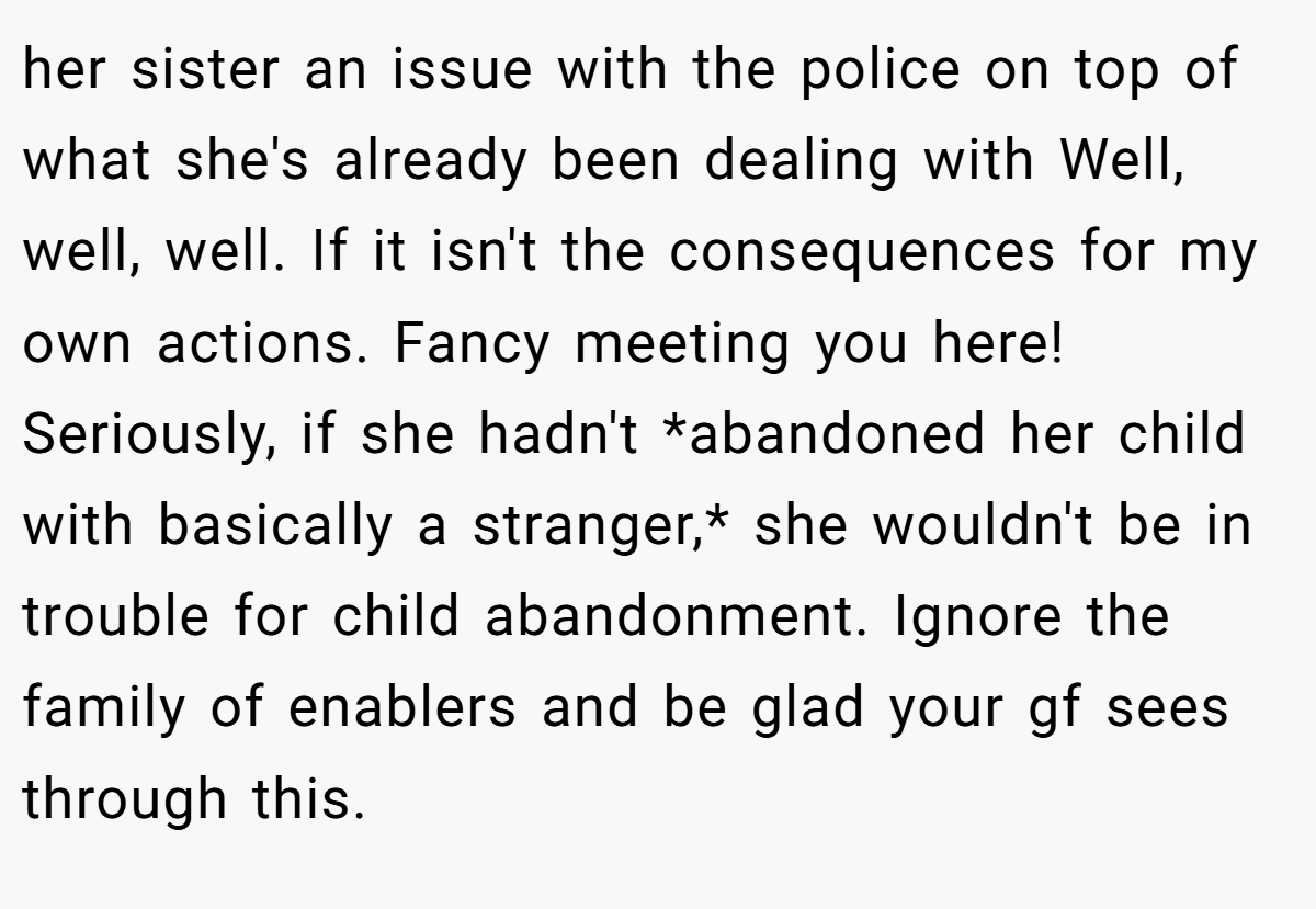 her sister an issue with the police on top of what she's already been dealing with Well, well, well. If it isn't the consequences for my own actions. Fancy meeting you here! Seriously, if she hadn't *abandoned her child with basically a stranger,* she wouldn't be in trouble for child abandonment. Ignore the family of enablers and be glad your gf sees through this.