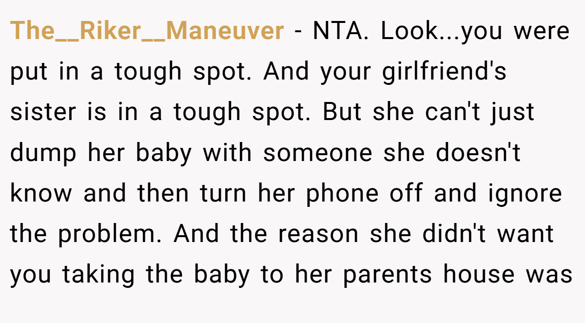 The__Riker__Maneuver − NTA. Look...you were put in a tough spot. And your girlfriend's sister is in a tough spot. But she can't just dump her baby with someone she doesn't know and then turn her phone off and ignore the problem. And the reason she didn't want you taking the baby to her parents house was
