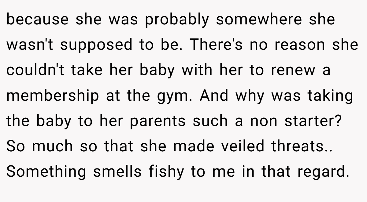 because she was probably somewhere she wasn't supposed to be. There's no reason she couldn't take her baby with her to renew a membership at the gym. And why was taking the baby to her parents such a non starter? So much so that she made veiled threats.. Something smells fishy to me in that regard.