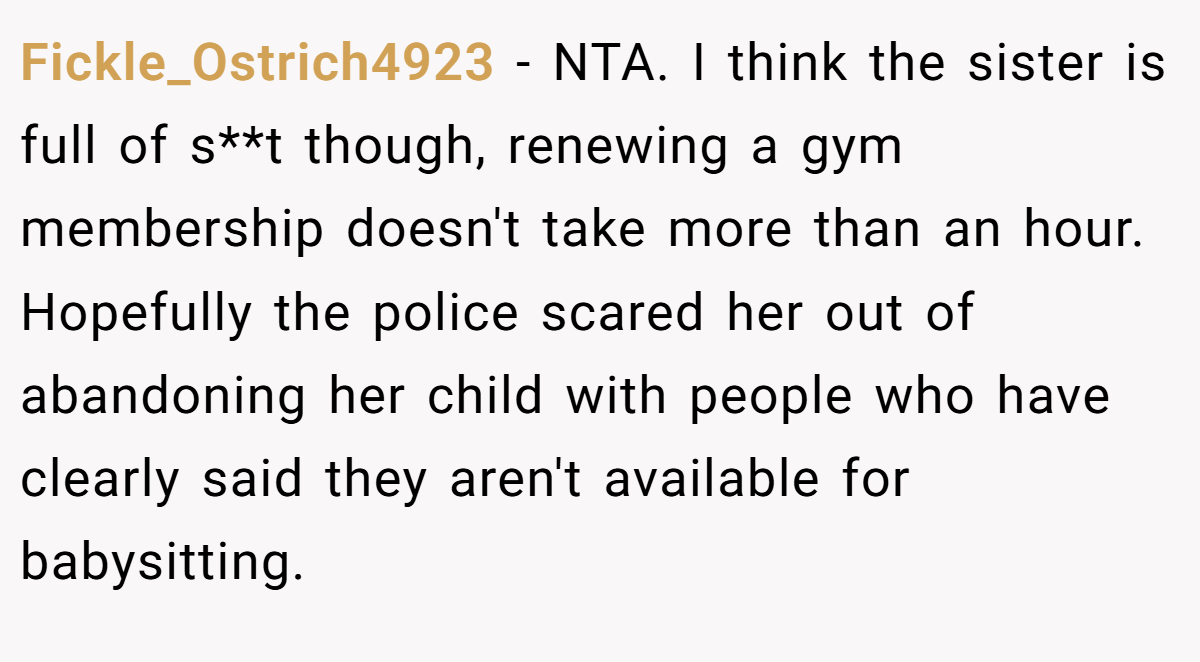 Fickle_Ostrich4923 − NTA. I think the sister is full of s**t though, renewing a gym membership doesn't take more than an hour. Hopefully the police scared her out of abandoning her child with people who have clearly said they aren't available for babysitting.