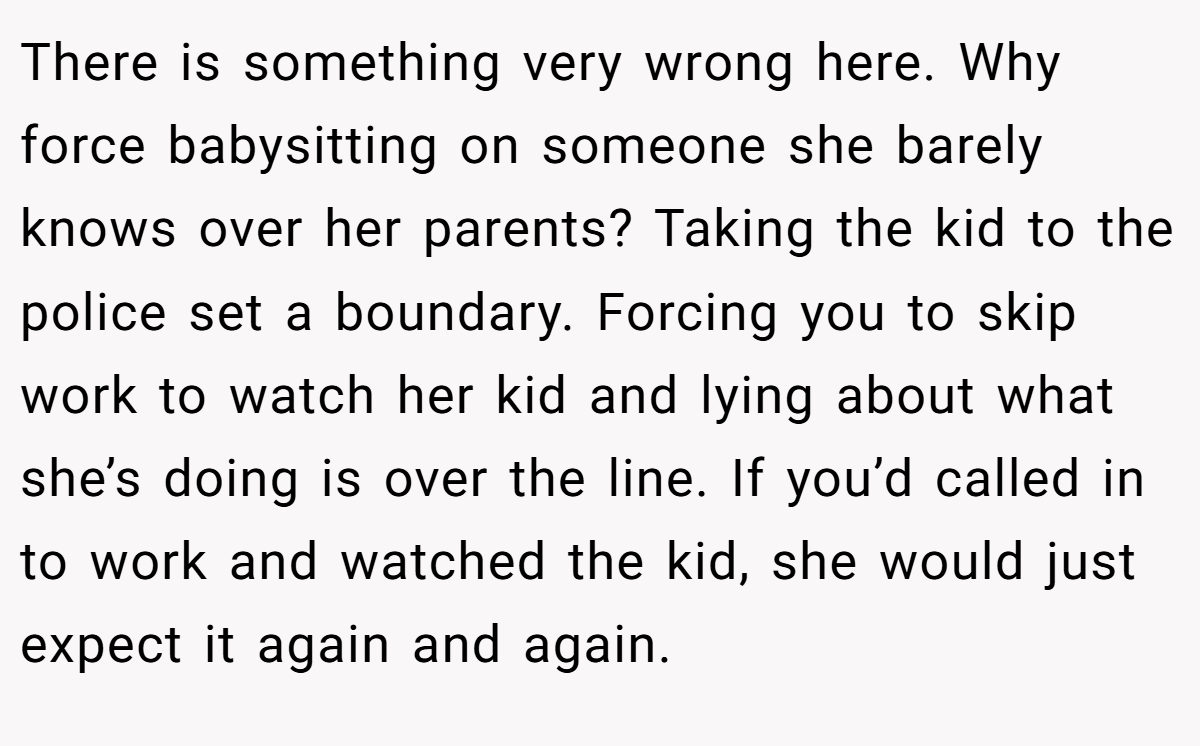 There is something very wrong here. Why force babysitting on someone she barely knows over her parents? Taking the kid to the police set a boundary. Forcing you to skip work to watch her kid and lying about what she’s doing is over the line. If you’d called in to work and watched the kid, she would just expect it again and again.