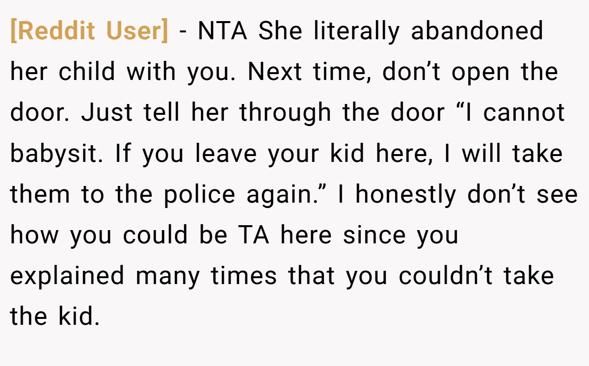 [Reddit User] − NTA She literally abandoned her child with you. Next time, don’t open the door. Just tell her through the door “I cannot babysit. If you leave your kid here, I will take them to the police again.” I honestly don’t see how you could be TA here since you explained many times that you couldn’t take the kid.