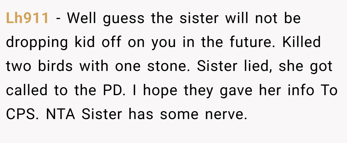 Lh911 − Well guess the sister will not be dropping kid off on you in the future. Killed two birds with one stone. Sister lied, she got called to the PD. I hope they gave her info To CPS. NTA Sister has some nerve.