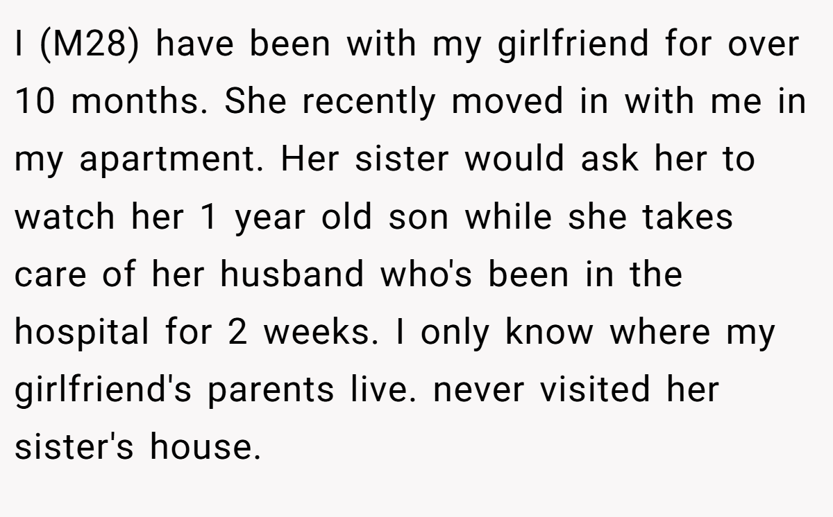 I (M28) have been with my girlfriend for over 10 months. She recently moved in with me in my apartment. Her sister would ask her to watch her 1 year old son while she takes care of her husband who's been in the hospital for 2 weeks. I only know where my girlfriend's parents live. never visited her sister's house.