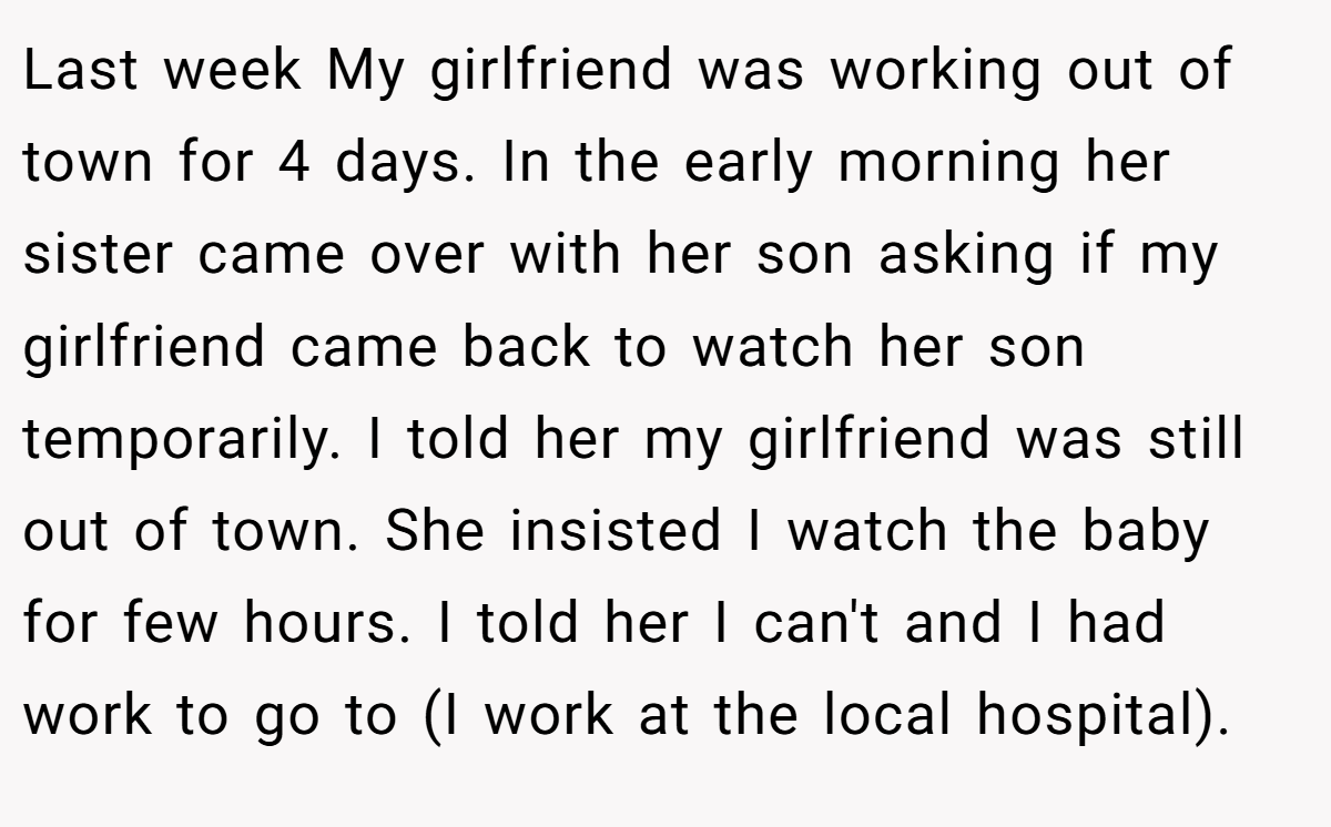 Last week My girlfriend was working out of town for 4 days. In the early morning her sister came over with her son asking if my girlfriend came back to watch her son temporarily. I told her my girlfriend was still out of town. She insisted I watch the baby for few hours. I told her I can't and I had work to go to (I work at the local hospital).