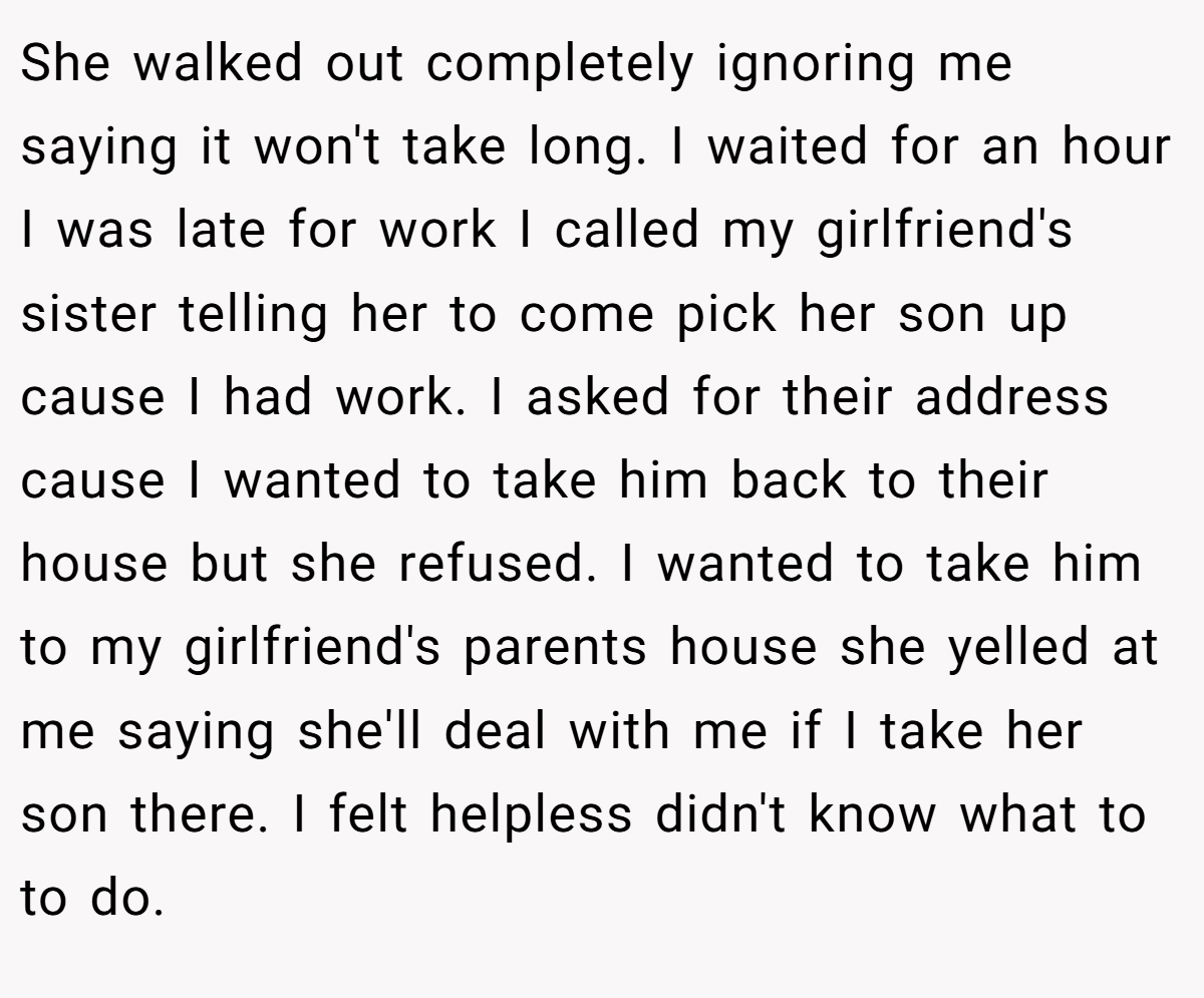 She walked out completely ignoring me saying it won't take long. I waited for an hour I was late for work I called my girlfriend's sister telling her to come pick her son up cause I had work. I asked for their address cause I wanted to take him back to their house but she refused. I wanted to take him to my girlfriend's parents house she yelled at me saying she'll deal with me if I take her son there. I felt helpless didn't know what to to do.