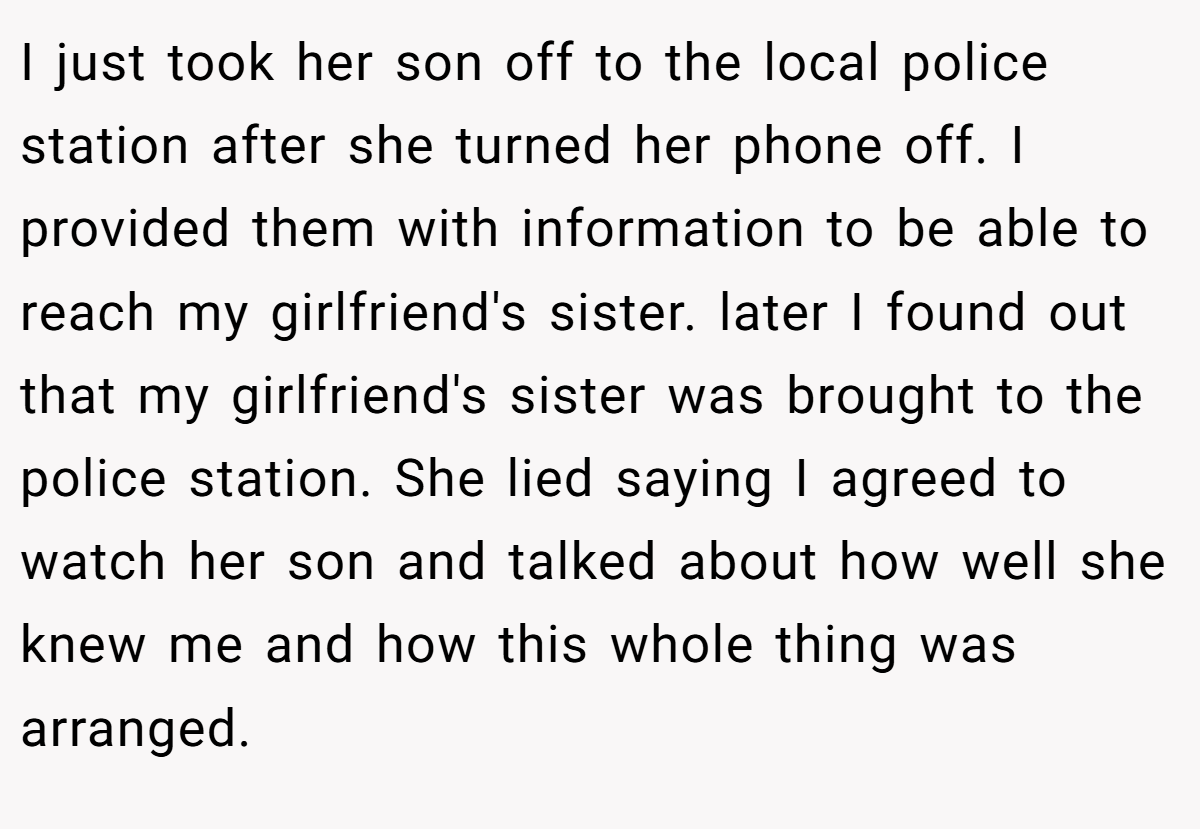 I just took her son off to the local police station after she turned her phone off. I provided them with information to be able to reach my girlfriend's sister. later I found out that my girlfriend's sister was brought to the police station. She lied saying I agreed to watch her son and talked about how well she knew me and how this whole thing was arranged.